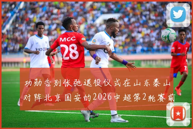 功勋告别张弛退役仪式在山东泰山对阵北京国安的2026中超第2轮赛前举行