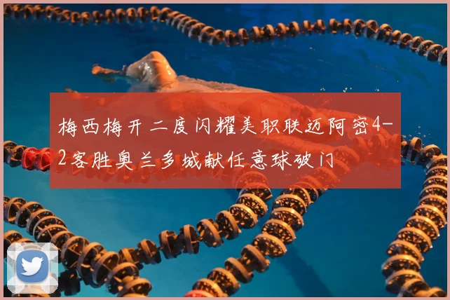 梅西梅开二度闪耀美职联迈阿密4-2客胜奥兰多城献任意球破门