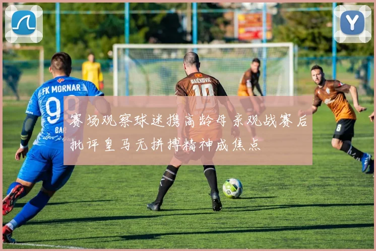 赛场观察球迷携高龄母亲观战赛后批评皇马无拼搏精神成焦点