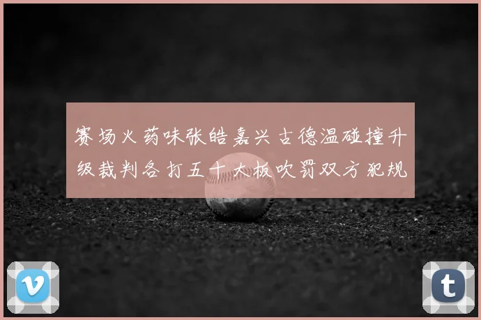 赛场火药味张皓嘉兴古德温碰撞升级裁判各打五十大板吹罚双方犯规