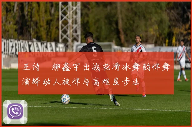 王诗玥柳鑫宇出战花滑冰舞韵律舞演绎动人旋律与高难度步法