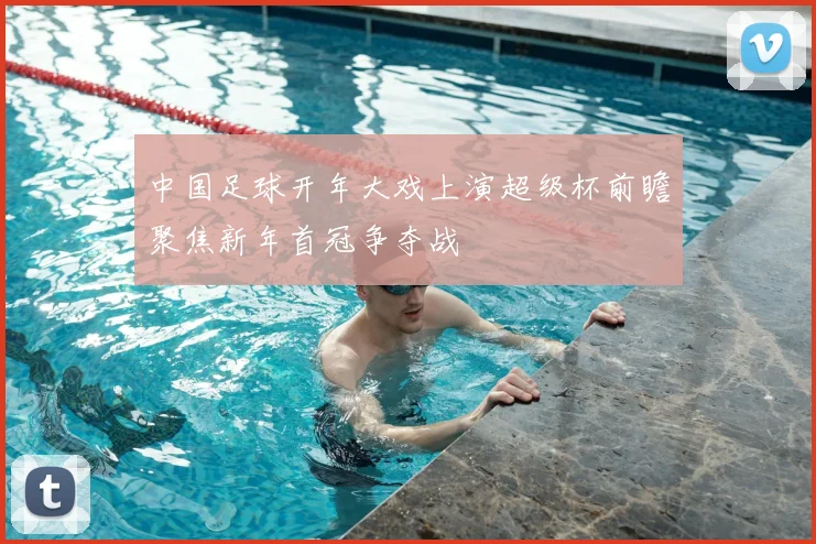 中国足球开年大戏上演超级杯前瞻聚焦新年首冠争夺战