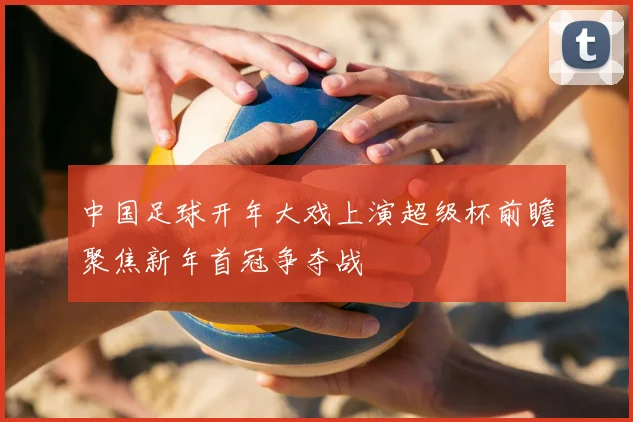 中国足球开年大戏上演超级杯前瞻聚焦新年首冠争夺战