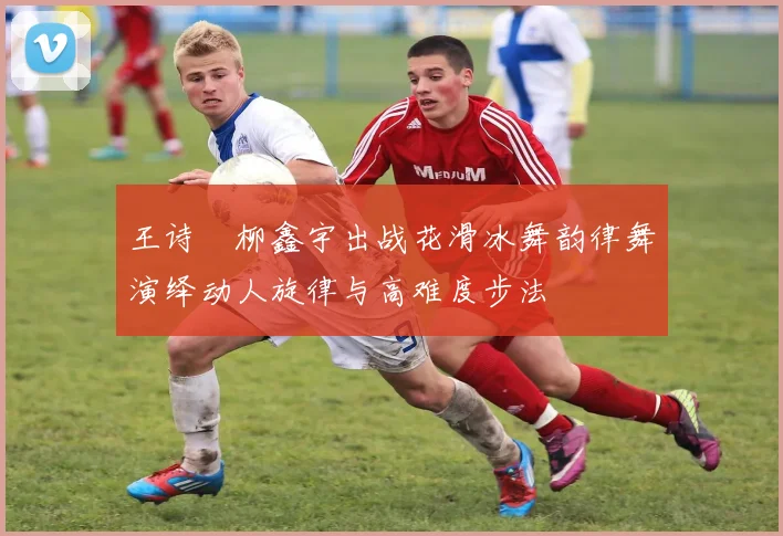 王诗玥柳鑫宇出战花滑冰舞韵律舞演绎动人旋律与高难度步法