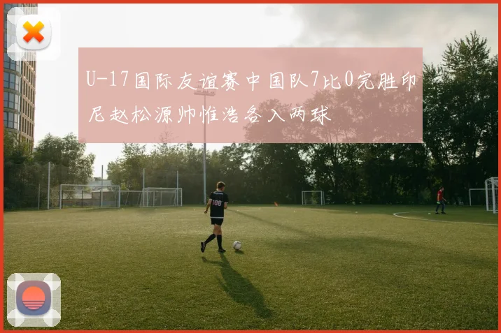 U-17国际友谊赛中国队7比0完胜印尼赵松源帅惟浩各入两球