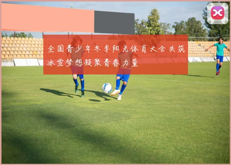全国青少年冬季阳光体育大会共筑冰雪梦想凝聚青春力量