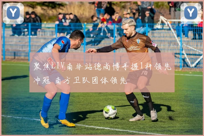 聚焦LIV南非站德尚博手握1杆领先冲冠 南方卫队团体领先