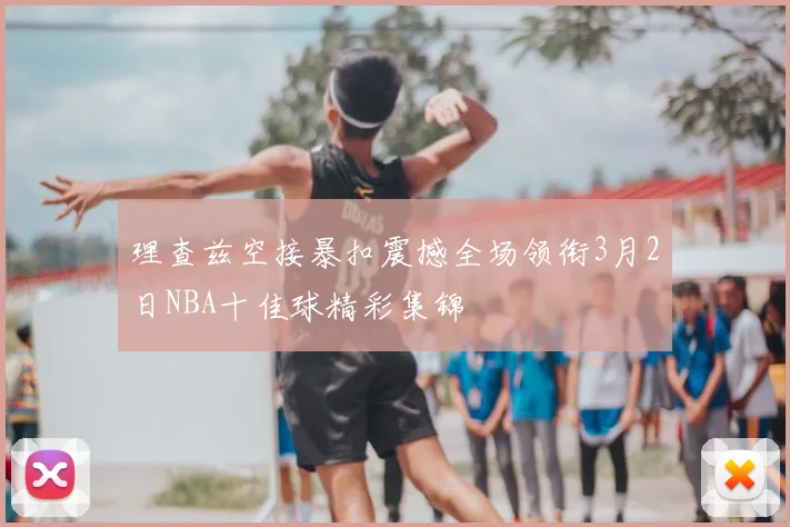 理查兹空接暴扣震撼全场领衔3月2日NBA十佳球精彩集锦