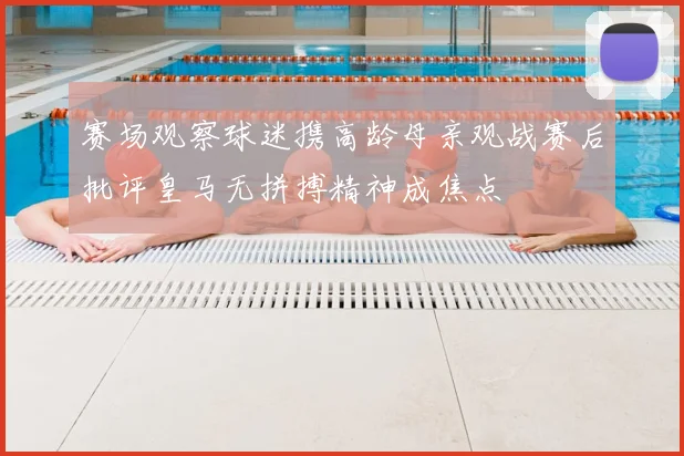 赛场观察球迷携高龄母亲观战赛后批评皇马无拼搏精神成焦点