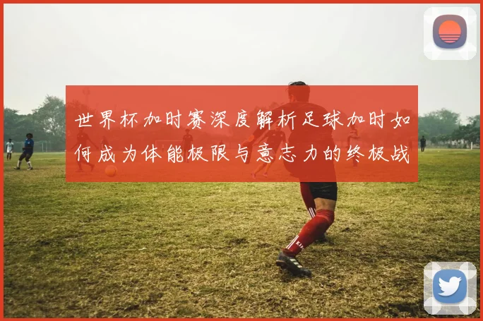 世界杯加时赛深度解析足球加时如何成为体能极限与意志力的终极战场